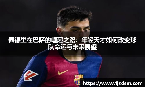 佩德里在巴萨的崛起之路：年轻天才如何改变球队命运与未来展望